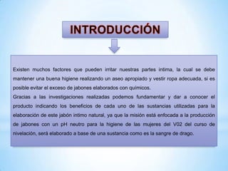 Existen muchos factores que pueden irritar nuestras partes intima, la cual se debe
mantener una buena higiene realizando un aseo apropiado y vestir ropa adecuada, si es
posible evitar el exceso de jabones elaborados con químicos.
Gracias a las investigaciones realizadas podemos fundamentar y dar a conocer el
producto indicando los beneficios de cada uno de las sustancias utilizadas para la

elaboración de este jabón intimo natural, ya que la misión está enfocada a la producción
de jabones con un pH neutro para la higiene de las mujeres del V02 del curso de
nivelación, será elaborado a base de una sustancia como es la sangre de drago.

 