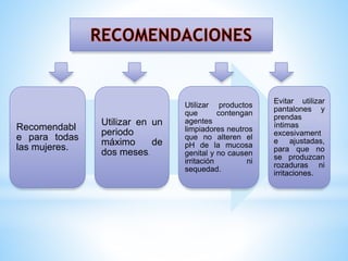 Recomendabl
e para todas
las mujeres.

Utilizar en un
periodo
máximo
de
dos meses.

Utilizar productos
que
contengan
agentes
limpiadores neutros
que no alteren el
pH de la mucosa
genital y no causen
irritación
ni
sequedad.

Evitar utilizar
pantalones y
prendas
íntimas
excesivament
e ajustadas,
para que no
se produzcan
rozaduras ni
irritaciones.

 