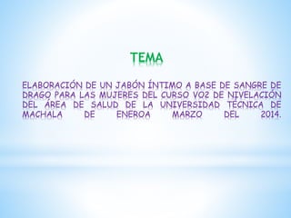 TEMA
ELABORACIÓN DE UN JABÓN ÍNTIMO A BASE DE SANGRE DE
DRAGO PARA LAS MUJERES DEL CURSO VO2 DE NIVELACIÓN
DEL ÁREA DE SALUD DE LA UNIVERSIDAD TÉCNICA DE
MACHALA
DE
ENEROA
MARZO
DEL
2014.

 