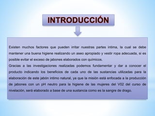 Existen muchos factores que pueden irritar nuestras partes intima, la cual se debe
mantener una buena higiene realizando un aseo apropiado y vestir ropa adecuada, si es
posible evitar el exceso de jabones elaborados con químicos.
Gracias a las investigaciones realizadas podemos fundamentar y dar a conocer el

producto indicando los beneficios de cada uno de las sustancias utilizadas para la
elaboración de este jabón intimo natural, ya que la misión está enfocada a la producción
de jabones con un pH neutro para la higiene de las mujeres del V02 del curso de
nivelación, será elaborado a base de una sustancia como es la sangre de drago.

 