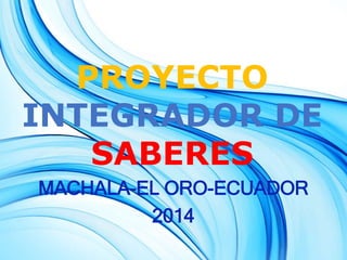 PROYECTO 
INTEGRADOR DE 
SABERES 
MACHALA-EL ORO-ECUADOR 
2014 
 