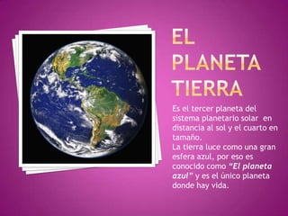 EL PLANETA TIERRA Es el tercer planeta del sistema planetario solar  en distancia al sol y el cuarto en tamaño. La tierra luce como una gran esfera azul, por eso es conocido como “El planeta azul” y es el único planeta donde hay vida. 