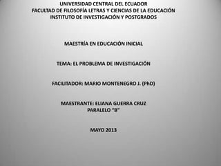 UNIVERSIDAD CENTRAL DEL ECUADOR
FACULTAD DE FILOSOFÍA LETRAS Y CIENCIAS DE LA EDUCACIÓN
INSTITUTO DE INVESTIGACIÓN Y POSTGRADOS

MAESTRÍA EN EDUCACIÓN INICIAL

TEMA: EL PROBLEMA DE INVESTIGACIÓN

FACILITADOR: MARIO MONTENEGRO J. (PhD)

MAESTRANTE: ELIANA GUERRA CRUZ
PARALELO “B”

MAYO 2013

 