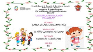 Dirección General de Operación de Servicios de Educación
Media Superior y Superior
Subdirección de Formación Docente
CENTRO REGIONAL DE EDUCACIÓN NORMAL
12DNL001l
“LICENCIATURA EN EDUCAIÓN
PREESCOLAR”
NOMBRE:
BLANCA CITLALIN MOJICA MARTÍNEZ
ASIGNATURA:
“EL NIÑO COMO SUJETO SOCIAL”
DOCENTE:
GUILLERMO TEMELO ÁVILES
GRUPO:
603
 