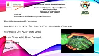 Licenciatura en educación preescolar 
LOS ASPECTOS LEGALES Y ÉTICOS DEL USO DE LA INFORMACIÓN DIGITAL 
Coordinadora Mtro. Xavier Peralta Santos 
Alumna: Cirenia Nataly Alcaraz Dominguillo 
Primer semestre 
Grupo:“B” 
. 
Subsecretaría de Educación Media Superior y Superior 
Dirección General de Operación de Servicios de Educación 
Media Superior y Superior 
Subdirección de Formación Docente 
Departamento de apoyo Académico 
ISO 9001:2008 
Centenaria Escuela Normal del Estado “Ignacio Manuel Altamirano” 
 