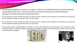 LA ÉTICA 
• La información digital se encuentra en un lugar con libre acceso llamado Internet en la cual cualquier 
usuario puede tener acceso a ella, para un buen uso nosotros mismos como usuarios debemos 
entender las normas personales que llamamos ética". 
• Es el conjunto de normas morales que rigen la conducta humana, nosotros como individuos nos formamos por una serie de 
normas morales las cuales nos permiten tener una vida sencilla. 
• Es el conjunto de normas morales que rigen la conducta humana, nosotros como individuos nos formamos por una serie de 
normas morales las cuales nos permiten tener una vida sencilla. 
• La ética define nuestro comportamiento un ejemplo no mentir cuando sabemos que está mal pero como se relaciona con la 
información digital, la información digital es constante de cambios y de libre acceso interactuamos con ella como lo hacemos 
normalmente con la sociedad. 
 
