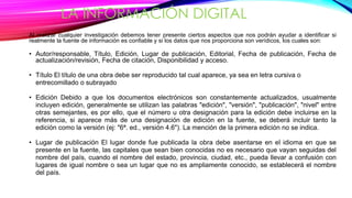 LA INFORMACIÓN DIGITAL 
Al realizar cualquier investigación debemos tener presente ciertos aspectos que nos podrán ayudar a identificar si 
realmente la fuente de información es confiable y si los datos que nos proporciona son verídicos, los cuales son: 
• Autor/responsable, Título, Edición, Lugar de publicación, Editorial, Fecha de publicación, Fecha de 
actualización/revisión, Fecha de citación, Disponibilidad y acceso. 
• Título El título de una obra debe ser reproducido tal cual aparece, ya sea en letra cursiva o 
entrecomillado o subrayado 
• Edición Debido a que los documentos electrónicos son constantemente actualizados, usualmente 
incluyen edición, generalmente se utilizan las palabras "edición", "versión", "publicación", "nivel" entre 
otras semejantes, es por ello, que el número u otra designación para la edición debe incluirse en la 
referencia, si aparece más de una designación de edición en la fuente, se deberá incluir tanto la 
edición como la versión (ej: "6ª. ed., versión 4.6"). La mención de la primera edición no se indica. 
• Lugar de publicación El lugar donde fue publicada la obra debe asentarse en el idioma en que se 
presente en la fuente, las capitales que sean bien conocidas no es necesario que vayan seguidas del 
nombre del país, cuando el nombre del estado, provincia, ciudad, etc., pueda llevar a confusión con 
lugares de igual nombre o sea un lugar que no es ampliamente conocido, se establecerá el nombre 
del país. 
 