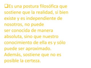 Es una postura filosófica que sostiene que la realidad, si bien existe y es independiente de nosotros, no puede ser conocida de manera absoluta, sino que nuestro conocimiento de ella es y sólo puede ser aproximado. Además, sostiene que no es posible la certeza. EL REALISMO INGENUO