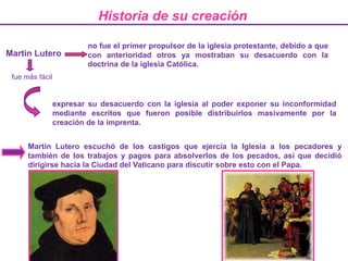 Historia de su creaciónno fue el primer propulsor de la iglesia protestante, debido a que con anterioridadotros ya mostraban su desacuerdo con la doctrina de la iglesia Católica.Martin Lutero fue más fácil expresar su desacuerdo con la iglesia al poder exponer su inconformidad mediante escritos que fueron posible distribuirlos masivamente por la creación de la imprenta.Martin Lutero escuchó de los castigos que ejercía la Iglesia a los pecadores y también de los trabajos y pagos para absolverlos de los pecados, así que decidió dirigirse hacia la Ciudad del Vaticano para discutir sobre esto con el Papa. 
