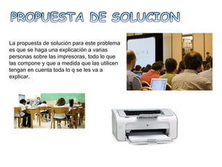 La propuesta de solución para este problema es que se haga una explicación a varias personas sobre las impresoras, todo lo que las compone y que a medida que las utilicen tengan en cuenta toda lo q se les va a explicar. 
