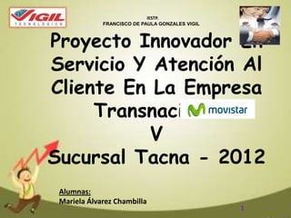 Proyecto Innovador En
Servicio Y Atención Al
Cliente En La Empresa
Transnacional
V
Sucursal Tacna - 2012
Alumnas:
Mariela Álvarez Chambilla
IESTP.
FRANCISCO DE PAULA GONZALES VIGIL
1
 