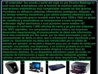 • El ordenador fue creado a partir del siglo xx por Charles Babbage el
cual creo dos ordenadores con la función de resolver cálculos y
operaciones matemáticas muy complicadas durante las dos guerras
mundiales se utilizaron sistemas informáticos analógicos, después de
un tiempo sistemas mecánicos y por ultimo sistemas eléctricos para,
durante la segunda guerra mundial entre los años 1939 y 1945 un grupo
de científicos y matemáticos se incorporaron a crear el primer
ordenador digital electrónico a cual pusieron como nombre «El
colossus» el cual tenia 1.500 válvulas de vacío y ya para ese entonces
era 100% operativo. Una computadora procesa datos y las empresas
desarrollan departamentos de procesamiento de datos esta información
tiene esta constituida por dos cosas: por los datos procesados y por el
procesamiento de datos es decir, que la información tiene significado y los
datos no. Generalmente los datos son introducidos por un medio de
entrada por ejemplo: un teclado y después pasa por un medio de salida por
ejemplo: una pantalla, una impresora o un archivo grabado en un disco
tanto la entrada como la salida pueden dirigirse a muchos tipos de
dispositivos distintos. Es un dispositivo electrónico capaz de recibir un
conjunto de instrucciones y capaz de ejecutarlas realizando grandes
cálculos numéricos o relacionándose con otros dispositivos. Estos son
algunos de los dispositivos que se usan en la actualidad: CPU, monitor,
mouse, teclado, cornetas e impresoras.
 