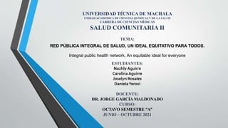 UNIVERSIDAD TÉCNICA DE MACHALA
UNIDAD ACADEMICA DE CIENCIAS QUÍMICAS Y DE LA SALUD
CARRERA DE CIENCIAS MÉDICAS
SALUD COMUNITARIA II
TEMA:
RED PÚBLICA INTEGRAL DE SALUD, UN IDEAL EQUITATIVO PARA TODOS.
Integral public health network, An equitable ideal for everyone
ESTUDIANTES:
Nazhly Aguirre
Carolina Aguirre
Joselyn Rosales
DanielaYerovi
DOCENTE:
DR. JORGE GARCÍA MALDONADO
CURSO:
OCTAVO SEMESTRE “A”
JUNIO – OCTUBRE 2021
 
