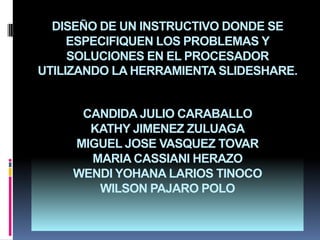 DISEÑO DE UN INSTRUCTIVO DONDE SE ESPECIFIQUEN LOS PROBLEMAS Y SOLUCIONES EN EL PROCESADOR UTILIZANDO LA HERRAMIENTA SLIDESHARE.CANDIDA JULIO CARABALLOKATHY JIMENEZ ZULUAGAMIGUEL JOSE VASQUEZ TOVAR MARIA CASSIANI HERAZOWENDI YOHANA LARIOS TINOCOWILSON PAJARO POLO  