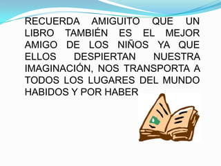 RECUERDA AMIGUITO QUE UN LIBRO TAMBIÉN ES EL MEJOR AMIGO DE LOS NIÑOS YA QUE ELLOS DESPIERTAN NUESTRA IMAGINACIÓN, NOS TRANSPORTA A TODOS LOS LUGARES DEL MUNDO HABIDOS Y POR HABER.