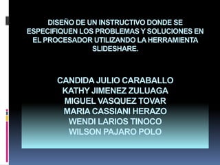 DISEÑO DE UN INSTRUCTIVO DONDE SE ESPECIFIQUEN LOS PROBLEMAS Y SOLUCIONES EN EL PROCESADOR UTILIZANDO LA HERRAMIENTA SLIDESHARE.CANDIDA JULIO CARABALLOKATHY JIMENEZ ZULUAGAMIGUEL VASQUEZ TOVAR MARIA CASSIANI HERAZOWENDI LARIOS TINOCOWILSON PAJARO POLO  