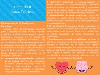 Componentes de La Inteligencia
Emocional
Goleman, define la inteligencia emocional
como la capacidad de sentir, entender, controlar
y modificar estados de ánimos propios y ajenos.
Inteligencia emocional no es ahogar las
emociones, sino dirigirlas y equilibrarlas. Con
este conocimiento de las áreas o componentes de
la inteligencia emocional se pretende ayudar a
los estudiantes a desarrollar cada una de ellas, a
partir de la secuencia de actividades. En este
sentido propone como componentes de la
inteligencia emocional:
1. Autoconocimiento emocional (o conciencia
de uno mismo): referencia al conocimiento
de nuestras propias emociones, cómo nos
afectan el comportamiento, como es el
estado de ánimo, también es importante
conocer nuestras virtudes y debilidades.
2. Autocontrol emocional (o autorregulación): es
posible identificar el autoconocimiento, detectando
señales de ansiedad, nerviosismo o miedo, y previniendo
problemas de relación (dentro y fuera de la familia) que
pueden obstaculizar una determinada etapa de estudio.
3. Automotivación (la propia motivación): dirigir las
emociones al servicio de un objetivo nos permite la
motivación y fijar la atención en las metas, propósitos y
no en los obstáculos.
4. Reconocimiento de emociones ajenas (o empatía): es
importante en la convivencia, las relaciones sociales se
basan muchas veces en saber interpretar las señales que
los demás demuestran de forma inconsciente no
verbalmente.
5. Relaciones interpersonales (o habilidades sociales): el
arte de las relaciones es, en gran medida la habilidad de
manejar las emociones de los demás, esto implica
primero manejar las propias. Las buenas relaciones de los
demás es una de las cosas más importantes para nuestras
vidas y para el trabajo. Esta habilidad se desarrolla
aprendiendo a establecer buenas relaciones con los
profesores y los compañeros de escuela.
Capítulo II
Bases Teóricas
 