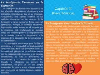 La Inteligencia Emocional en la
Educación
En cada época las Instituciones educativas se
han adaptado a los procesos educativos y a las
diferentes circunstancias que se les presenten.
Actualmente, esta supone cambios en los
modelos educativos, en los usuarios de la
formación y en los escenarios donde ocurre el
aprendizaje. Aunque los cambios educativos,
lógicamente, están puestos en el impacto que
la tecnología está produciendo en nuestras
vidas, una corriente paralela y complementaria
de la anterior rescata la importancia y la
urgencia de la educación de las emociones y
los sentimientos.
La experiencia muestra que para facilitar el
aprendizaje y la creatividad, es fundamental el
desarrollo tanto de la vida intelectual como de
la emocional, porque no es suficiente contar
con las máquinas más modernas y las mejores
instalaciones, si falta la motivación, el
compromiso, y el espíritu de cooperación.
Cuando la educación no incluye los
sentimientos, no pasa de ser una simple
instrucción. La ciencia actual refuerza aún más
esta convicción de tantos alumnos, padres y
maestros.
La Inteligencia Emocional en la Escuela
En la actualidad, se ha evolucionado en especial de cómo
se asume hoy la escuela como el medio más importante a
través del cual el estudiante aprenderá y su influencia de
los factores de su personalidad. Por tanto, el desafío que
debe enfrentar la escuela actual cual es el de enseñar a los
estudiantes a ser emocionalmente más inteligentes,
proporcionando estrategias y habilidades emocionales
básicas para protegerlos de los factores de riesgo en que se
encuentren o por lo menos disminuir los efectos negativos.
Goleman, (1995), ha llamado a esta educación de las
emociones “alfabetización emocional” (también,
escolarización emocional), y según él, lo que se pretende
con ésta es enseñar a los estudiantes a modular su
emocionalidad desarrollando su Inteligencia Emocional.
Capítulo II
Bases Teóricas
 