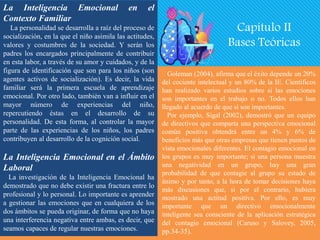 La Inteligencia Emocional en el
Contexto Familiar
La personalidad se desarrolla a raíz del proceso de
socialización, en la que el niño asimila las actitudes,
valores y costumbres de la sociedad. Y serán los
padres los encargados principalmente de contribuir
en esta labor, a través de su amor y cuidados, y de la
figura de identificación que son para los niños (son
agentes activos de socialización). Es decir, la vida
familiar será la primera escuela de aprendizaje
emocional. Por otro lado, también van a influir en el
mayor número de experiencias del niño,
repercutiendo éstas en el desarrollo de su
personalidad. De esta forma, al controlar la mayor
parte de las experiencias de los niños, los padres
contribuyen al desarrollo de la cognición social.
La Inteligencia Emocional en el Ámbito
Laboral
La investigación de la Inteligencia Emocional ha
demostrado que no debe existir una fractura entre lo
profesional y lo personal. Lo importante es aprender
a gestionar las emociones que en cualquiera de los
dos ámbitos se pueda originar, de forma que no haya
una interferencia negativa entre ambas, es decir, que
seamos capaces de regular nuestras emociones.
Goleman (2004), afirma que el éxito depende un 20%
del cociente intelectual y un 80% de la IE. Científicos
han realizado varios estudios sobre si las emociones
son importantes en el trabajo o no. Todos ellos han
llegado al acuerdo de que sí son importantes.
Por ejemplo, Sigal (2002), demostró que un equipo
de directivos que comparta una perspectiva emocional
común positiva obtendrá entre un 4% y 6% de
beneficios más que otras empresas que tienen puntos de
vista emocionales diferentes. El contagio emocional en
los grupos es muy importante; si una persona muestra
una negatividad en un grupo, hay una gran
probabilidad de que contagie al grupo su estado de
ánimo y por tanto, a la hora de tomar decisiones haya
más discusiones que, si por el contrario, hubiera
mostrado una actitud positiva. Por ello, es muy
importante que un directivo emocionalmente
inteligente sea consciente de la aplicación estratégica
del contagio emocional (Caruso y Salovey, 2005,
pp.34-35).
Capítulo II
Bases Teóricas
 