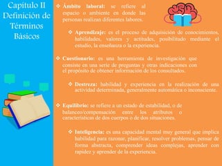 Capítulo II
Definición de
Términos
Básicos
 Ámbito laboral: se refiere al
espacio o ambiente en donde las
personas realizan diferentes labores.
 Aprendizaje: es el proceso de adquisición de conocimientos,
habilidades, valores y actitudes, posibilitado mediante el
estudio, la enseñanza o la experiencia.
 Cuestionario: es una herramienta de investigación que
consiste en una serie de preguntas y otras indicaciones con
el propósito de obtener información de los consultados.
 Destreza: habilidad y experiencia en la realización de una
actividad determinada, generalmente automática o inconsciente.
 Equilibrio: se refiere a un estado de estabilidad, o de
balanceo/compensación entre los atributos o
características de dos cuerpos o de dos situaciones.
 Inteligencia: es una capacidad mental muy general que implica
habilidad para razonar, planificar, resolver problemas, pensar de
forma abstracta, comprender ideas complejas, aprender con
rapidez y aprender de la experiencia.
 