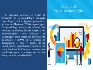 Capítulo III
Marco Metodológico
El siguiente capítulo se refirió al
desarrollo de la metodología utilizada
para el logro de los objetivos planteados,
al respecto Hurtado (2010) expresa que,
"la metodología incluye los métodos, las
técnicas, las tácticas, las estrategias y los
procedimientos que utilizará el
investigador para lograr los objetivos de
su estudio…" (p.99). En tal sentido, se
describieron el tipo y diseño de la
investigación, la población y muestra, así
como también, la técnica e instrumentos
empleados para la recolección de los
datos, validez y confiabilidad.
 