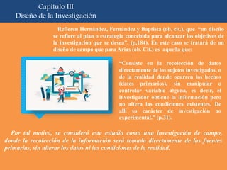 Por tal motivo, se consideró este estudio como una investigación de campo,
donde la recolección de la información será tomada directamente de las fuentes
primarias, sin alterar los datos ni las condiciones de la realidad.
Capítulo III
Diseño de la Investigación
Refieren Hernández, Fernández y Baptista (ob. cit.), que “un diseño
se refiere al plan o estrategia concebida para alcanzar los objetivos de
la investigación que se desea”. (p.184). En este caso se tratará de un
diseño de campo que para Arias (ob. Cit.) es aquella que:
“Consiste en la recolección de datos
directamente de los sujetos investigados, o
de la realidad donde ocurren los hechos
(datos primarios), sin manipular o
controlar variable alguna, es decir, el
investigador obtiene la información pero
no altera las condiciones existentes. De
allí su carácter de investigación no
experimental.” (p.31).
 