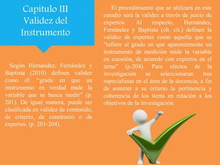 Según Hernández, Fernández y
Baptista (2010) definen validez
como el: “grado en que un
instrumento en verdad mide la
variable que se busca medir” (p.
201). De igual manera, puede ser
clasificada en validez de contenido,
de criterio, de constructo o de
expertos. (p. 201-204).
Capítulo III
Validez del
Instrumento
El procedimiento que se utilizará en este
estudio será la validez a través de juicio de
expertos. Al respecto, Hernández,
Fernández y Baptista (ob. cit.) definen la
validez de expertos como aquella que se
"refiere al grado en que aparentemente un
instrumento de medición mide la variable
en cuestión, de acuerdo con expertos en el
tema" (p.204). Para efectos de la
investigación se seleccionaran tres
especialistas en el área de la docencia, a fin
de someter a su criterio la pertinencia y
coherencia de los ítems en relación a los
objetivos de la investigación.
 