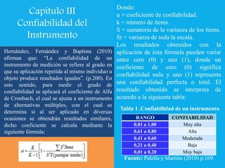 Hernández, Fernández y Baptista (2010)
afirman que: “La confiabilidad de un
instrumento de medición se refiere al grado en
que su aplicación repetida al mismo individuo u
objeto produce resultados iguales”. (p.200). En
este sentido, para medir el grado de
confiabilidad se aplicará el coeficiente de Alfa
de Cronbach, el cual se ajusta a un instrumento
de alternativas múltiples, con el cual se
determina si al ser aplicado en diversas
ocasiones se obtendrán resultados similares,
dicho coeficiente se calcula mediante la
siguiente fórmula:
Capítulo III
Confiabilidad del
Instrumento
Donde:
α = coeficiente de confiabilidad.
k = número de ítems.
S = sumatoria de la varianza de los ítems.
St = varianza de toda la escala.
Los resultados obtenidos con la
aplicación de ésta fórmula pueden variar
entre cero (0) y uno (1), donde un
coeficiente de cero (0) significa
confiabilidad nula y uno (1) representa
una confiabilidad perfecta o total. El
resultado obtenido se interpreta de
acuerdo a la siguiente tabla:
Tabla 1 .Confiabilidad de un instrumento
RANGO CONFIABILIDAD
0,81 a 1,00 Muy alta
0,61 a 0,80 Alta
0,41 a 0,60 Moderada
0,21 a 0,40 Baja
0,01 a 0,20 Muy baja
Fuente: Palella y Martins (2010) p.169.
 