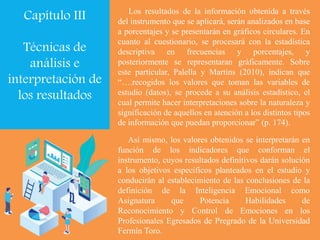 Así mismo, los valores obtenidos se interpretarán en
función de los indicadores que conforman el
instrumento, cuyos resultados definitivos darán solución
a los objetivos específicos planteados en el estudio y
conducirán al establecimiento de las conclusiones de la
definición de la Inteligencia Emocional como
Asignatura que Potencia Habilidades de
Reconocimiento y Control de Emociones en los
Profesionales Egresados de Pregrado de la Universidad
Fermín Toro.
Los resultados de la información obtenida a través
del instrumento que se aplicará, serán analizados en base
a porcentajes y se presentarán en gráficos circulares. En
cuanto al cuestionario, se procesará con la estadística
descriptiva en frecuencias y porcentajes, y
posteriormente se representaran gráficamente. Sobre
este particular, Palella y Martins (2010), indican que
“….recogidos los valores que toman las variables de
estudio (datos), se procede a su análisis estadístico, el
cual permite hacer interpretaciones sobre la naturaleza y
significación de aquellos en atención a los distintos tipos
de información que puedan proporcionar” (p. 174).
Capítulo III
Técnicas de
análisis e
interpretación de
los resultados
 