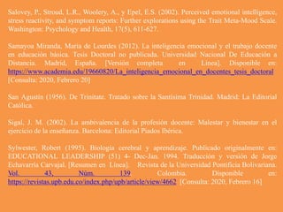 Salovey, P., Stroud, L.R., Woolery, A., y Epel, E.S. (2002). Perceived emotional intelligence,
stress reactivity, and symptom reports: Further explorations using the Trait Meta-Mood Scale.
Washington: Psychology and Health, 17(5), 611-627.
Samayoa Miranda, María de Lourdes (2012). La inteligencia emocional y el trabajo docente
en educación básica. Tesis Doctoral no publicada. Universidad Nacional De Educación a
Distancia. Madrid, España. [Versión completa en Línea]. Disponible en:
https://www.academia.edu/19660820/La_inteligencia_emocional_en_docentes_tesis_doctoral
[Consulta: 2020, Febrero 20]
San Agustín (1956). De Trinitate. Tratado sobre la Santísima Trinidad. Madrid: La Editorial
Católica.
Sigal, J. M. (2002). La ambivalencia de la profesión docente: Malestar y bienestar en el
ejercicio de la enseñanza. Barcelona: Editorial Piados Ibérica.
Sylwester, Robert (1995). Biología cerebral y aprendizaje. Publicado originalmente en:
EDUCATIONAL LEADERSHIP (51) 4- Dec-Jan. 1994. Traducción y versión de Jorge
Echavarría Carvajal. [Resumen en Línea]. Revista de la Universidad Pontificia Bolivariana.
Vol. 43, Núm. 139. Colombia. Disponible en:
https://revistas.upb.edu.co/index.php/upb/article/view/4662 [Consulta: 2020, Febrero 16]
 