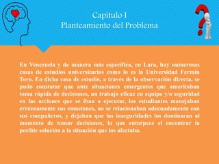 Capítulo I
Planteamiento del Problema
En Venezuela y de manera más específica, en Lara, hay numerosas
casas de estudios universitarios como lo es la Universidad Fermín
Toro. En dicha casa de estudio, a través de la observación directa, se
pudo constatar que ante situaciones emergentes que ameritaban
toma rápida de decisiones, un trabajo eficaz en equipo y/o seguridad
en las acciones que se iban a ejecutar, los estudiantes manejaban
erróneamente sus emociones, no se relacionaban adecuadamente con
sus compañeros, y dejaban que las inseguridades los dominaran al
momento de tomar decisiones, lo que entorpece el encontrar la
posible solución a la situación que los afectaba.
 