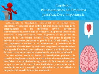 Capítulo I
Planteamientos del Problema
Justificación e Importancia
Actualmente, la Inteligencia Emocional es un campo muy
importante y novedoso en el ámbito laboral global pero muy poco
potencializado en los diferentes niveles educativos
latinoamericanos, siendo nulo en Venezuela. Es por ello que se hace
necesaria la implementación como asignatura en los planes de
estudio de la Universidad Fermín Toro, así como la puesta en
práctica de acciones concretas en pro de ésta. En tal sentido, es de
vital importancia motivar a las autoridades y docentes de la
Universidad Fermín Toro, para diseñar programas de estudio sobre
Inteligencia Emocional que conlleven a elevar la calidad educativa
de las carreras universitarias ofertadas a la población estudiantil.
En este mismo orden de ideas, la investigación promueve la
creación e implementación de una estructura de conocimientos que
beneficiará a los profesionales egresados de ésta casa de estudios,
ya que en su perfil contará con habilidades y destrezas que le
permitirán ser más competitivos y adaptables a las necesidades y
exigencias del mundo laboral tan cambiante.
 
