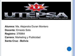 Alumna: Ma. Alejandra Duran Montero
Docente: Ernesto Soto
Registro: 376964
Carrera: Marketing y Publicidad
Santa Cruz - Bolivia

 