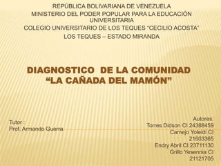 REPÚBLICA BOLIVARIANA DE VENEZUELA
MINISTERIO DEL PODER POPULAR PARA LA EDUCACIÓN
UNIVERSITARIA
COLEGIO UNIVERSITARIO DE LOS TEQUES “CECILIO ACOSTA”
LOS TEQUES – ESTADO MIRANDA
DIAGNOSTICO DE LA COMUNIDAD
“LA CAÑADA DEL MAMÓN”
Autores:
Torres Didson CI 24388459
Camejo Yoleidi CI
21603365
Endry Abril CI 23711130
Grillo Yesennia CI
21121705
Tutor :
Prof. Armando Guerra
 