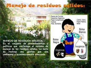Manejo de residuos sólidos:MANEJO DE RESIDUOS SOLIDOSEs el conjunto de procedimientos y políticas que conforman el sistema de manejo de los residuos sólidos. La meta es realizar una gestión que sea ambiental y económicamente adecuada