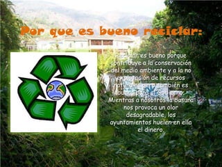 Por que es bueno reciclar:Reciclar es bueno porque contribuye a la conservación del medio ambiente y a la no explotación de recursos naturales pero también es bueno para el Gobierno. Mientras a nosotros la basura nos provoca un olor desagradable, los ayuntamientos huelen en ella el dinero.
