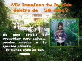 ¿Te imaginas tu la vida dentro de   50 años?Es algo difícil de preguntar pero sabes… puedes ayudar a tu querido planeta..El mundo esta en tus manos 