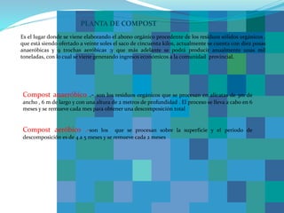 PLANTA DE COMPOST
Es el lugar donde se viene elaborando el abono orgánico procedente de los residuos sólidos orgánicos ,
que está siendo ofertado a veinte soles el saco de cincuenta kilos, actualmente se cuenta con diez posas
anaeróbicas y 9 trochas aeróbicas ;y que más adelante se podrá producir anualmente unas mil
toneladas, con lo cual se viene generando ingresos económicos a la comunidad provincial.
Compost anaeróbico .- son los residuos orgánicos que se procesan en alicatas de 3m de
ancho , 6 m de largo y con una altura de 2 metros de profundidad . El proceso se lleva a cabo en 6
meses y se remueve cada mes para obtener una descomposición total
Compost aeróbico .-son los que se procesan sobre la superficie y el periodo de
descomposición es de 4 a 5 meses y se remueve cada 2 meses
 