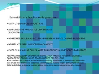 •EVITA UTILIZAR BOLSAS PLASTICAS
•NO CONSUMAS PRODUCTOS CON ENVASES
DESCARTABLES.
•NO HECHES BASURA AL RIO ; MAS BIEN HECHA EN LOS CARROS BASUDEROS
•NO UTILICES PAPEL INDISCRIMINADAMENTE
•EVITA ENSUCIAR LAS CALLES VOTA TUS RESIDUOS A LOS TACHOS BASUDEROS
SEPARA TU BASURA ORGANICA E INORGANICA PARA ASI PODER FACILITAR LA
TAREA DE SELECCION A LOS TRABAJADORES DEL RELLENO
Dar charlas a los colegios sobre la contaminación y enseñarles a seleccionar materiales
que envés de ir a la basura podemos utilizarlos para nuestro hogar. por ejemplo envés de
botar la botella a la basura puedes utilizar como porta lapicero adornando a tu manera
Es sensibilizar a la población de que manera:
 