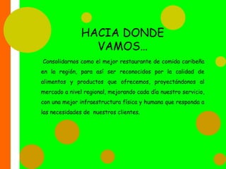 HACIA DONDE VAMOS… Consolidarnos como el mejor restaurante de comida caribeña en la región, para así ser reconocidos por la calidad de alimentos y productos que ofrecemos, proyectándonos al mercado a nivel regional, mejorando cada día nuestro servicio, con una mejor infraestructura física y humana que responda a las necesidades de  nuestros clientes.