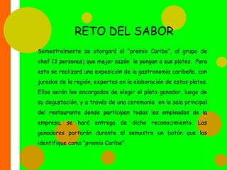 TOUR CARIBELos nuevos empleados “Sabor Caribe”, tendrán un proceso de adaptación mediante preparaciones e instrucciones, realizadas a través de un chef especializado en los diferentes platos de la comida Caribeña (en cuanto a los cocineros), y con un recorrido a través del restaurante realizado por la jefe de recursos humanos, para conocer las instalaciones. Luego se les mostrará un video de bienvenida que explica toda la cultura de nuestra empresa. Y se culmina con la realización de una mesa redonda, una especie de foro en el que los nuevos miembros puedan participar con sus opiniones e inquietudes al respecto.