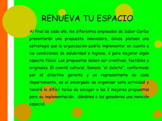RETO DEL SABORSemestralmente se otorgará el “premio Caribe”, al grupo de chef (3 personas) que mejor sazón  le pongan a sus platos.  Para esto se realizará una exposición de la gastronomía caribeña, con jurados de la región, expertos en la elaboración de estos platos. Ellos serán los encargados de elegir el plato ganador, luego de su degustación, y a través de una ceremonia  en la sala principal del restaurante donde participan todos los empleados de la empresa, se hará entrega de dicho reconocimiento. Los ganadores portarán durante el semestre un botón que los identifique como “premio Caribe”.  