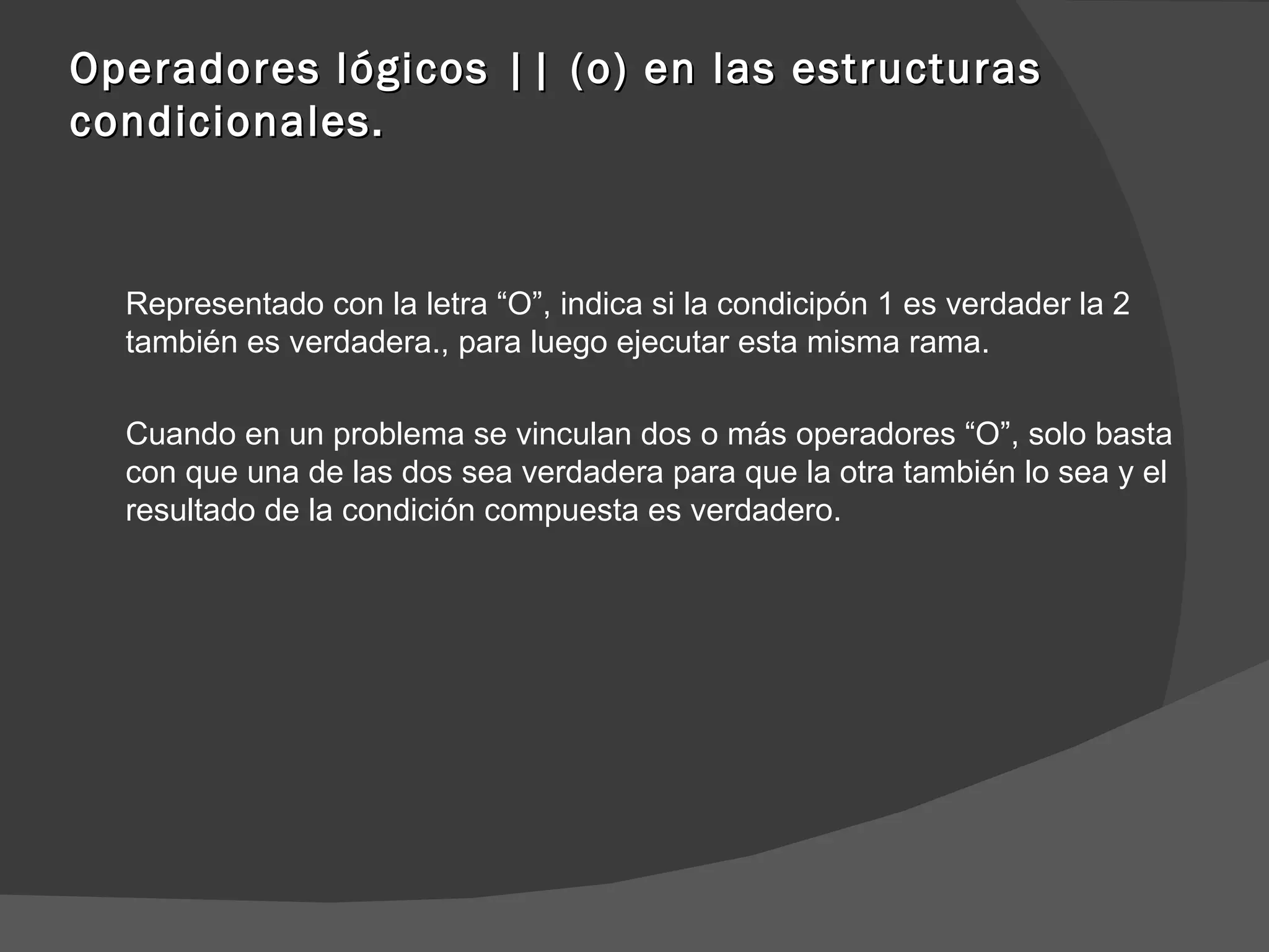 Operadores lógicos || (o) en las estructuras condicionales. Representado con la letra “O”, indica si la condicipón 1 es verdader la 2 también es verdadera., para luego ejecutar esta misma rama. Cuando en un problema se vinculan dos o más operadores “O”, solo basta con que una de las dos sea verdadera para que la otra también lo sea y el resultado de la condición compuesta es verdadero. 