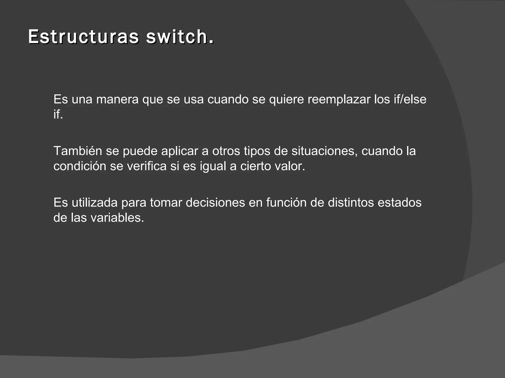 Estructuras switch. Es una manera que se usa cuando se quiere reemplazar los if/else if. También se puede aplicar a otros tipos de situaciones, cuando la condición se verifica si es igual a cierto valor. Es utilizada para tomar decisiones en función de distintos estados de las variables. 