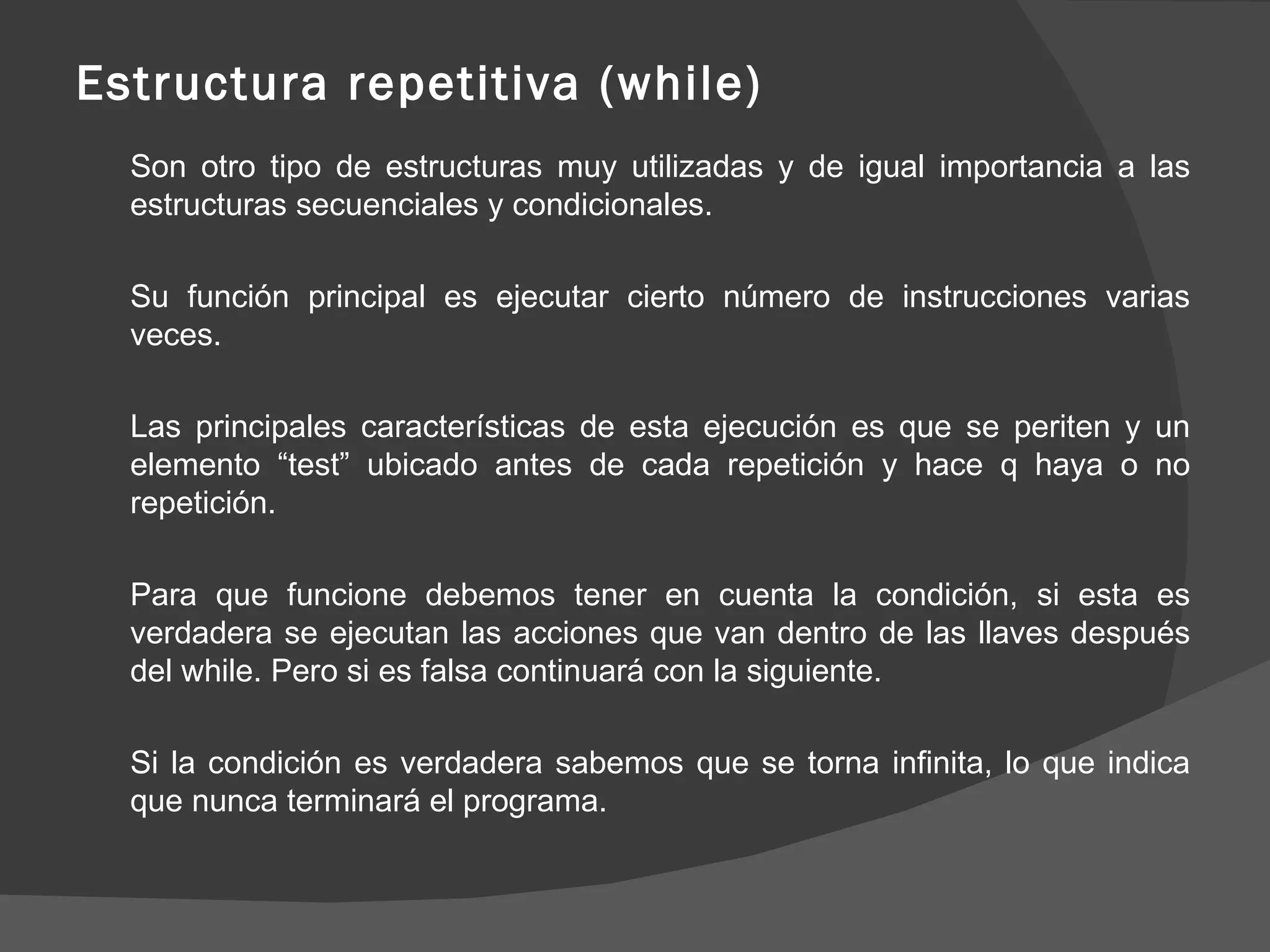 Estructura repetitiva (while) Son otro tipo de estructuras muy utilizadas y de igual importancia a las estructuras secuenciales y condicionales. Su función principal es ejecutar cierto número de instrucciones varias veces. Las principales características de esta ejecución es que se periten y un elemento “test” ubicado antes de cada repetición y hace q haya o no repetición. Para que funcione debemos tener en cuenta la condición, si esta es verdadera se ejecutan las acciones que van dentro de las llaves después del while. Pero si es falsa continuará con la siguiente. Si la condición es verdadera sabemos que se torna infinita, lo que indica que nunca terminará el programa. 