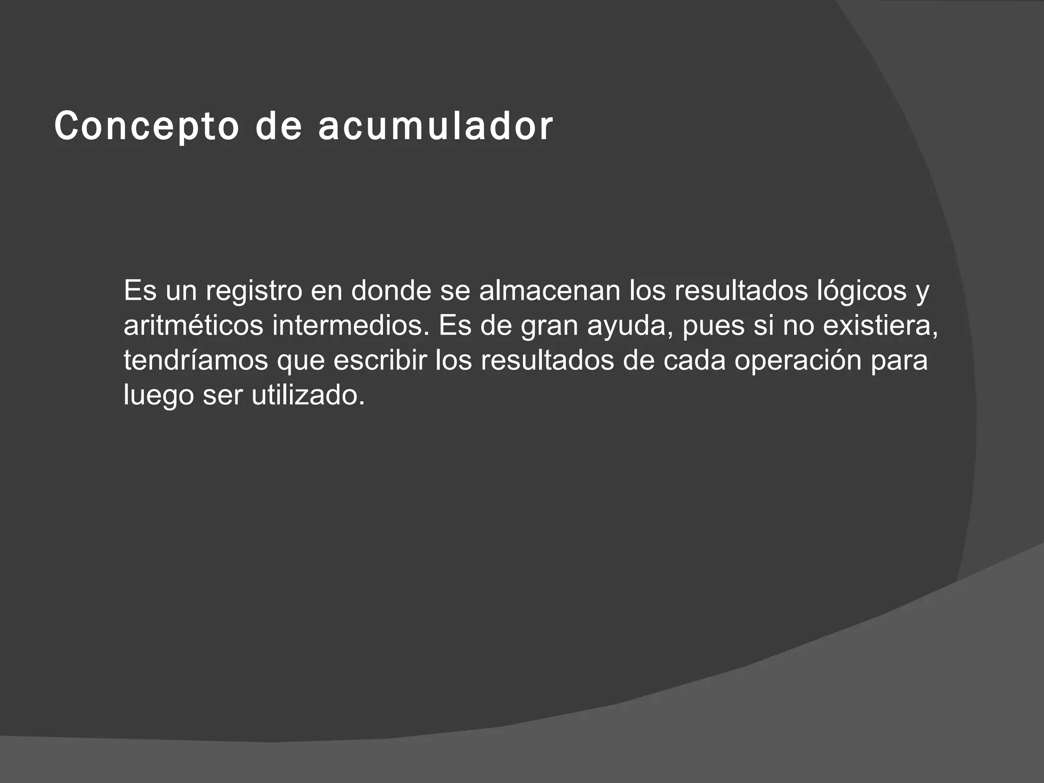 Concepto de acumulador Es un registro en donde se almacenan los resultados lógicos y aritméticos intermedios. Es de gran ayuda, pues si no existiera, tendríamos que escribir los resultados de cada operación para luego ser utilizado. 