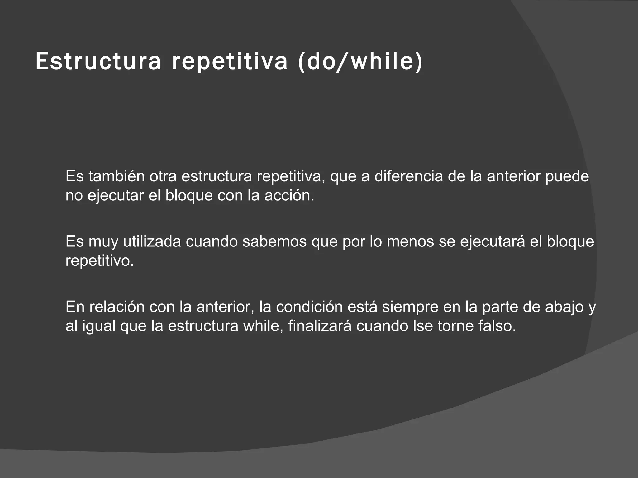 Estructura repetitiva (do/while) Es también otra estructura repetitiva, que a diferencia de la anterior puede no ejecutar el bloque con la acción. Es muy utilizada cuando sabemos que por lo menos se ejecutará el bloque repetitivo. En relación con la anterior, la condición está siempre en la parte de abajo y al igual que la estructura while, finalizará cuando lse torne falso. 