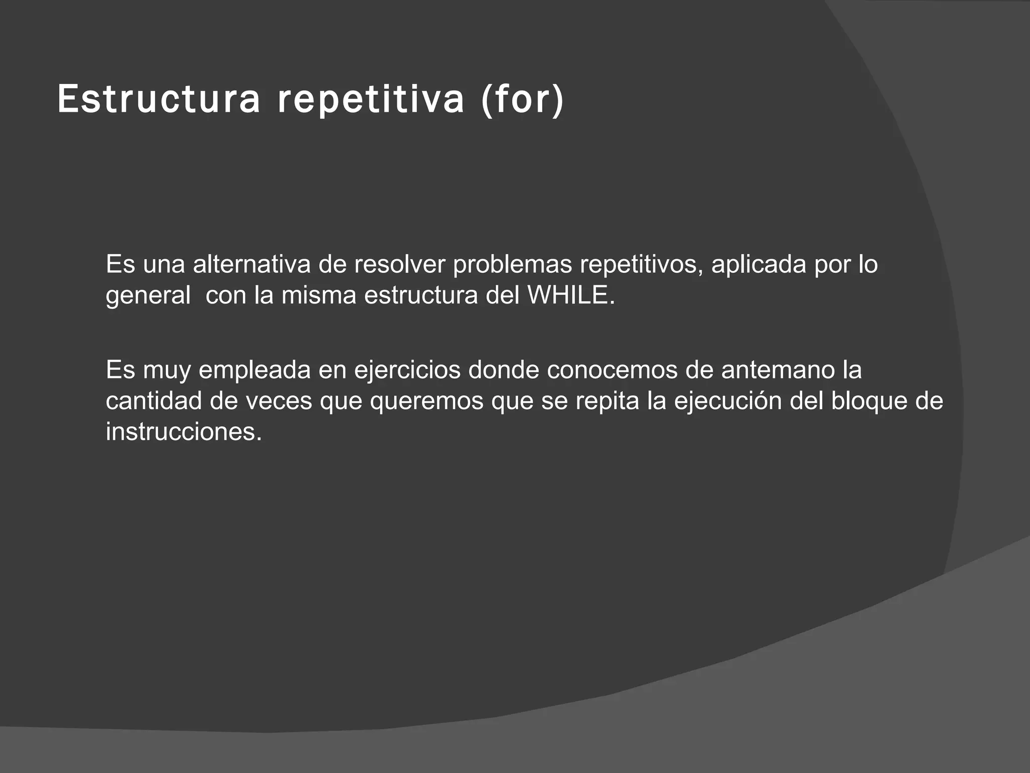 Estructura repetitiva (for) Es una alternativa de resolver problemas repetitivos, aplicada por lo general  con la misma estructura del WHILE.  Es muy empleada en ejercicios donde conocemos de antemano la cantidad de veces que queremos que se repita la ejecución del bloque de instrucciones. 