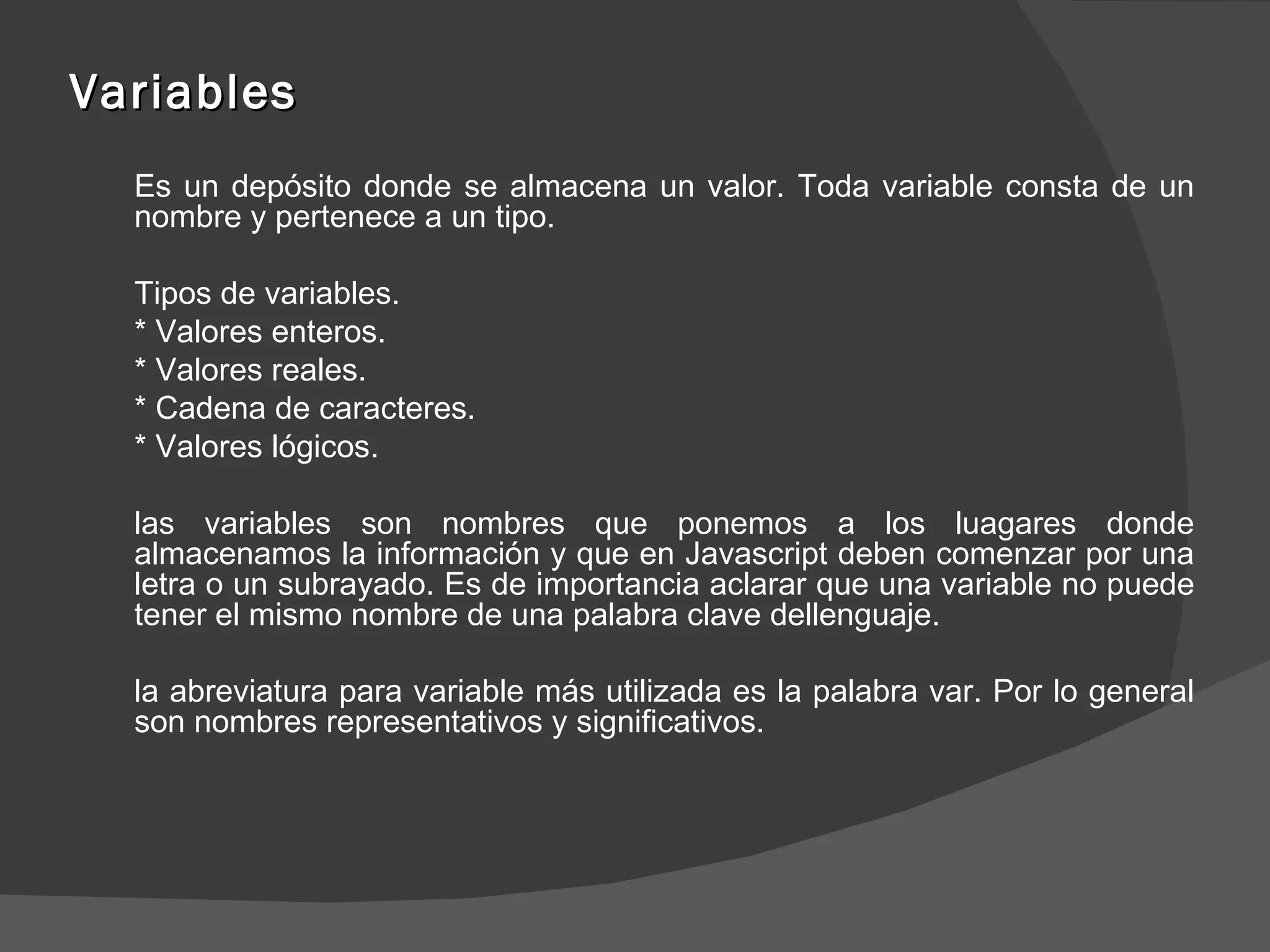 Variables Es un depósito donde se almacena un valor. Toda variable consta de un nombre y pertenece a un tipo. Tipos de variables. * Valores enteros. * Valores reales. * Cadena de caracteres. * Valores lógicos. las variables son nombres que ponemos a los luagares donde almacenamos la información y que en Javascript deben comenzar por una letra o un subrayado. Es de importancia aclarar que una variable no puede tener el mismo nombre de una palabra clave dellenguaje. la abreviatura para variable más utilizada es la palabra var. Por lo general son nombres representativos y significativos. 