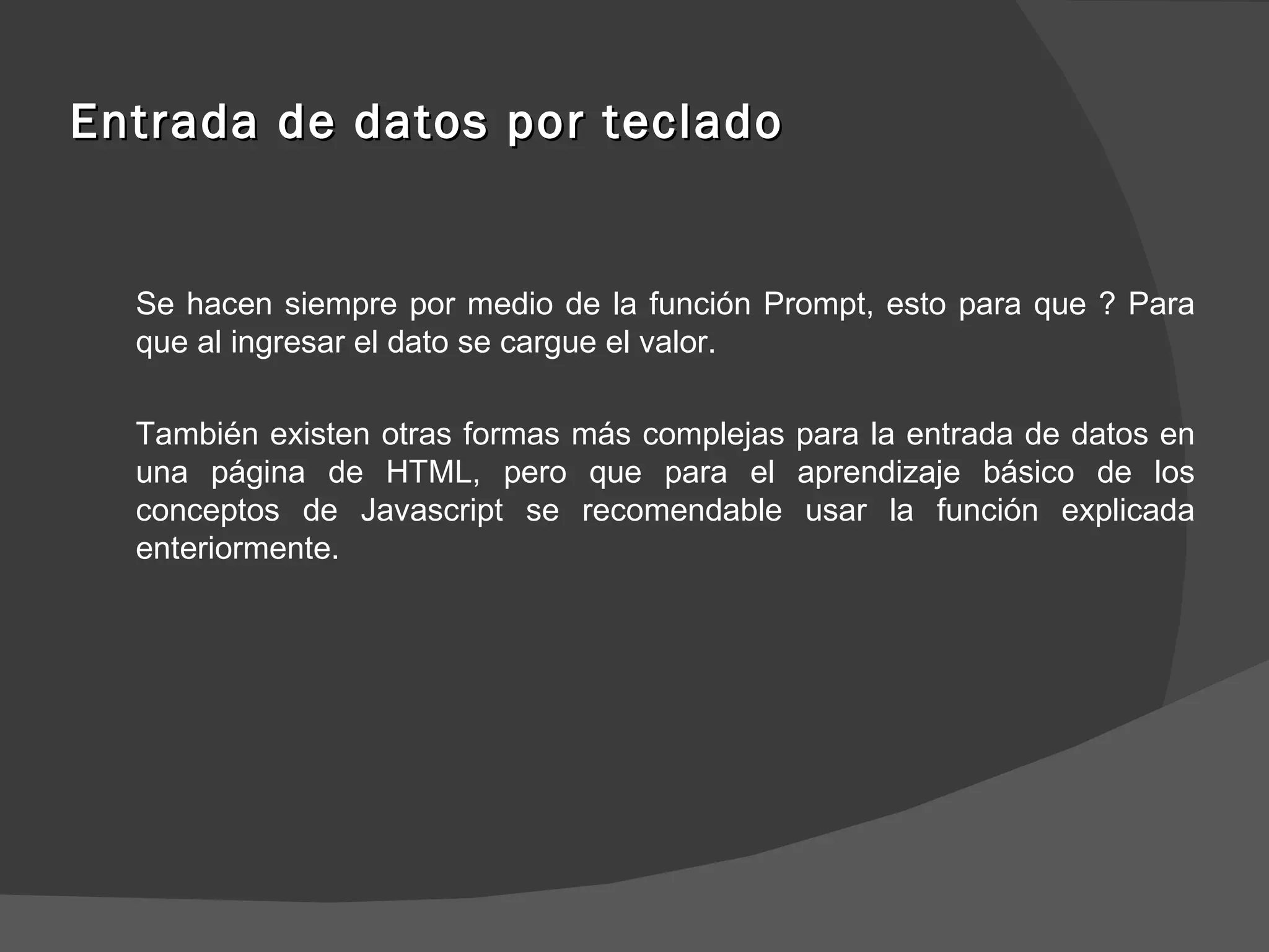 Entrada de datos por teclado Se hacen siempre por medio de la función Prompt, esto para que ? Para que al ingresar el dato se cargue el valor. También existen otras formas más complejas para la entrada de datos en una página de HTML, pero que para el aprendizaje básico de los conceptos de Javascript se recomendable usar la función explicada enteriormente. 